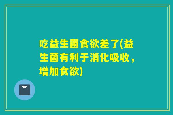 吃益生菌食欲差了(益生菌有利于消化吸收，增加食欲)