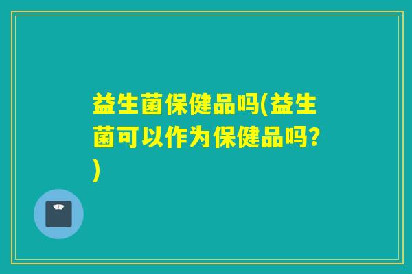 益生菌保健品吗(益生菌可以作为保健品吗?) 益生菌保健品吗(益生菌可以作为保健品吗?)