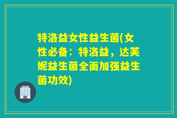 特洛益女性益生菌(女性必备：特洛益，达芙妮益生菌全面加强益生菌功效)