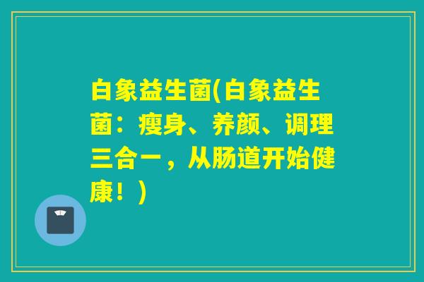 白象益生菌(白象益生菌：瘦身、养颜、调理三合一，从肠道开始健康！)