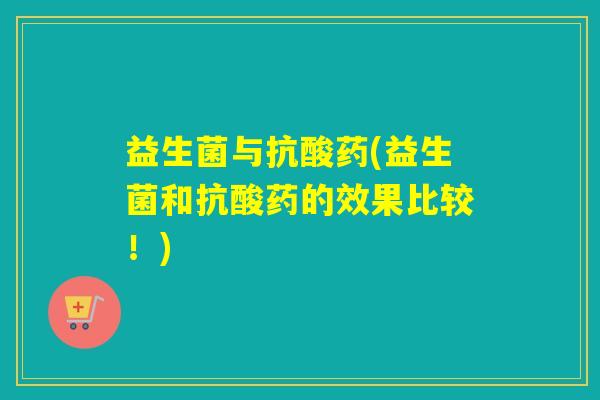 益生菌与抗酸药(益生菌和抗酸药的效果比较!) 益生菌与抗酸药(益生菌和抗酸药的效果比较!)