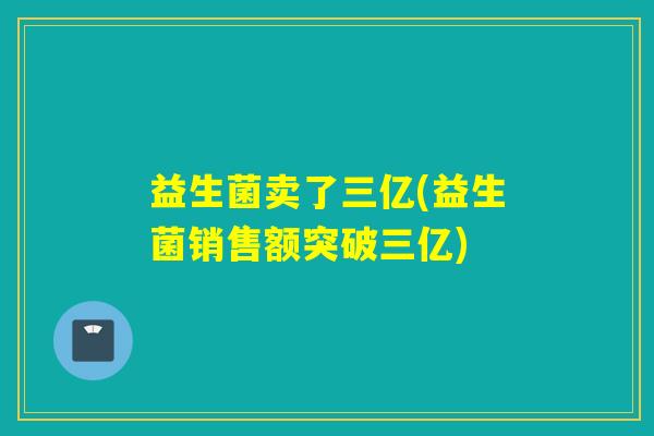 益生菌卖了三亿(益生菌销售额突破三亿)