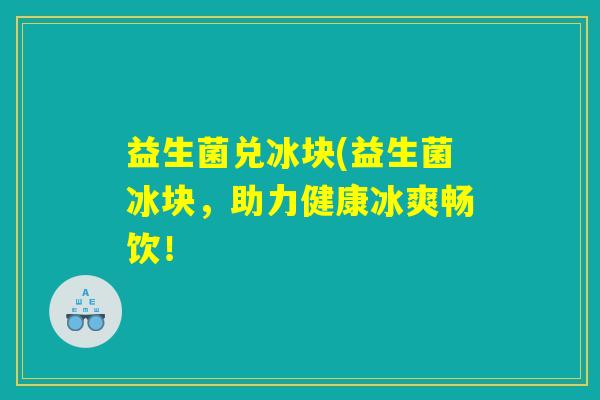 益生菌兑冰块(益生菌冰块，助力健康冰爽畅饮！