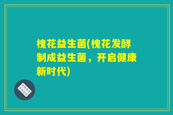 槐花益生菌(槐花发酵制成益生菌，开启健康新时代)