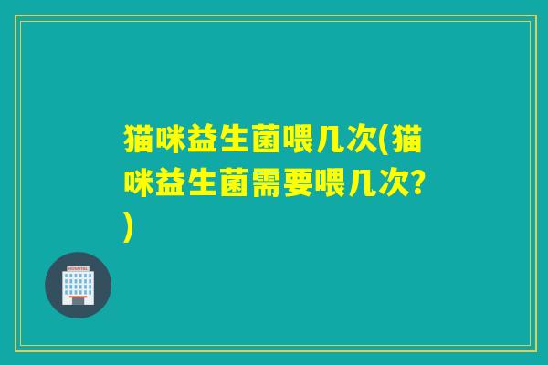 猫咪益生菌喂几次(猫咪益生菌需要喂几次？)
