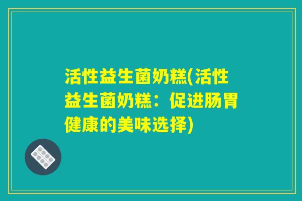 活性益生菌奶糕(活性益生菌奶糕：促进肠胃健康的美味选择)