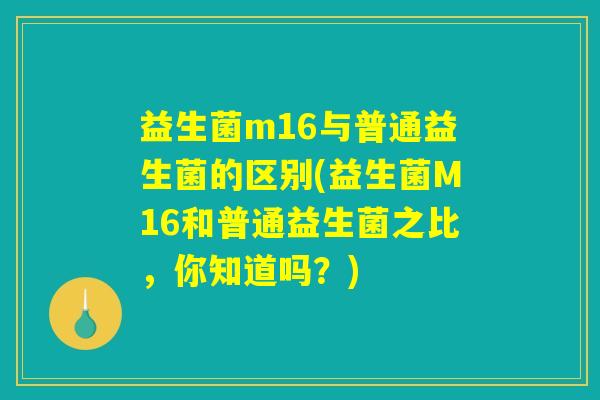 益生菌m16与普通益生菌的区别(益生菌M16和普通益生菌之比，你知道吗？)
