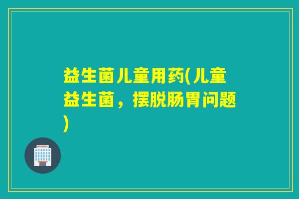 益生菌儿童用药(儿童益生菌，摆脱肠胃问题)