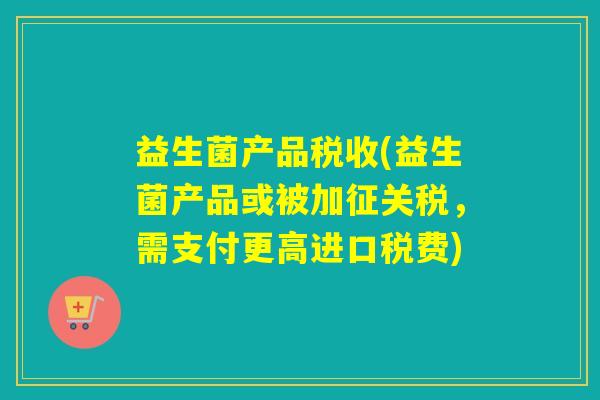 益生菌产品税收(益生菌产品或被加征关税，需支付更高进口税费)