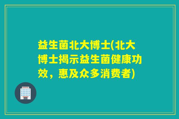 益生菌北大博士(北大博士揭示益生菌健康功效,惠及众多消费者) 益生菌北大博士(北大博士揭示益生菌健康功效,惠及众多消费者)