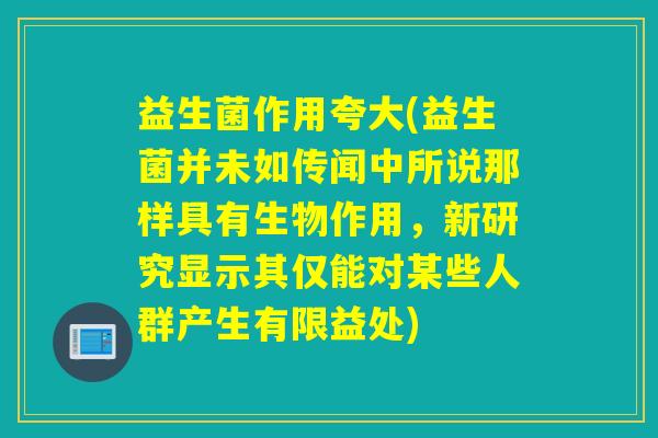 益生菌作用夸大(益生菌并未如传闻中所说那样具有生物作用，新研究显示其仅能对某些人群产生有限益处)
