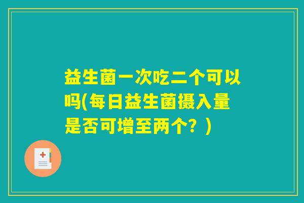 益生菌一次吃二个可以吗(每日益生菌摄入量是否可增至两个？)