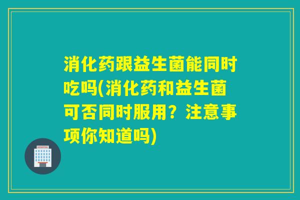 消化药跟益生菌能同时吃吗(消化药和益生菌可否同时服用?注意事项你知道吗) 消化药跟益生菌能同时吃吗(消化药和益生菌可否同时服用?注意事项你知道吗)