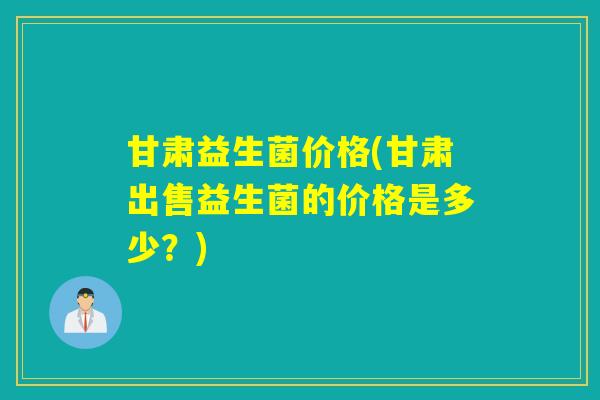 甘肃益生菌价格(甘肃出售益生菌的价格是多少?) 甘肃益生菌价格(甘肃出售益生菌的价格是多少?)