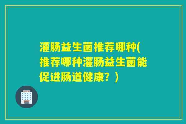 灌肠益生菌推荐哪种(推荐哪种灌肠益生菌能促进肠道健康？)