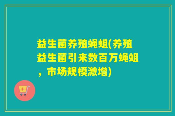 益生菌养殖蝇蛆(养殖益生菌引来数百万蝇蛆，市场规模激增)