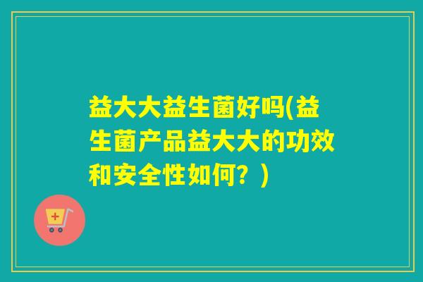 益大大益生菌好吗(益生菌产品益大大的功效和安全性如何？)