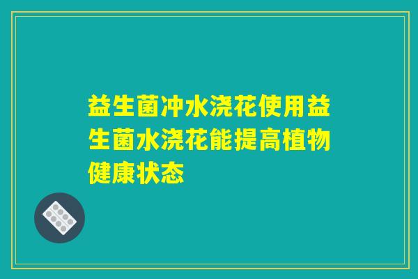 益生菌冲水浇花使用益生菌水浇花能提高植物健康状态 益生菌冲水浇花使用益生菌水浇花能提高植物健康状态