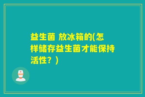 益生菌 放冰箱的(怎样储存益生菌才能保持活性？)