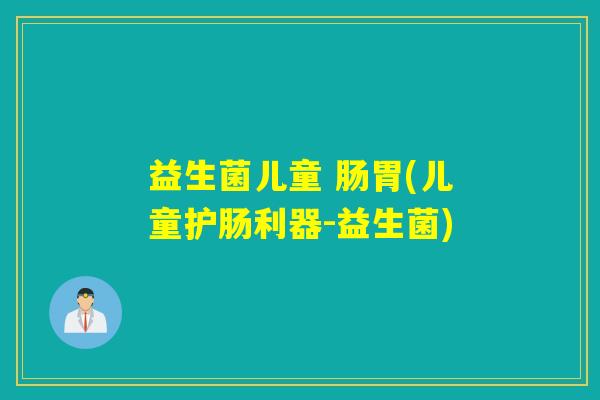 益生菌儿童 肠胃(儿童护肠利器-益生菌)