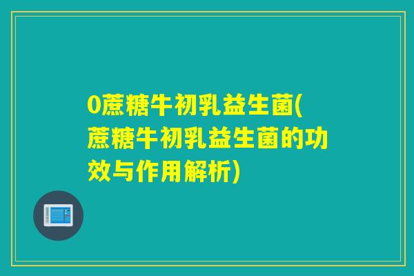 0蔗糖牛初乳益生菌(蔗糖牛初乳益生菌的功效与作用解析)