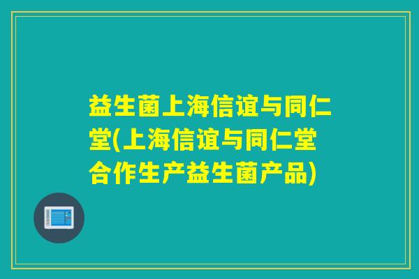 益生菌上海信谊与同仁堂(上海信谊与同仁堂合作生产益生菌产品) 益生菌上海信谊与同仁堂(上海信谊与同仁堂合作生产益生菌产品)