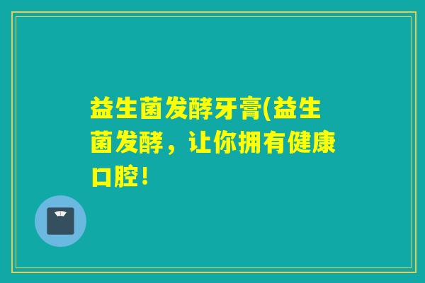益生菌发酵牙膏(益生菌发酵，让你拥有健康口腔！