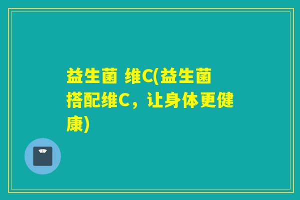 益生菌 维C(益生菌搭配维C,让身体更健康) 益生菌 维C(益生菌搭配维C,让身体更健康)
