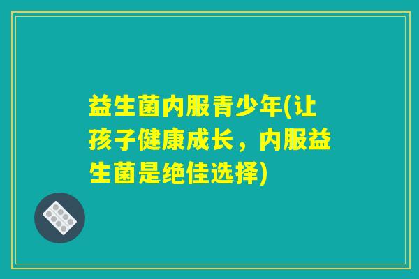 益生菌内服青少年(让孩子健康成长，内服益生菌是绝佳选择)