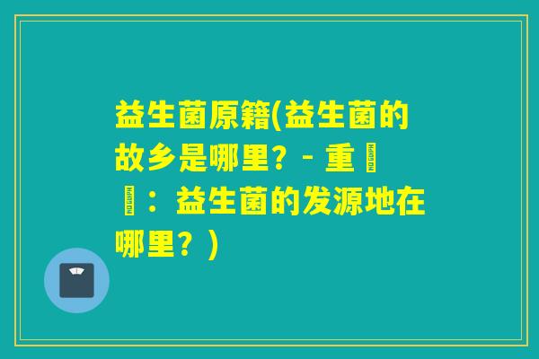 益生菌原籍(益生菌的故乡是哪里？- 重寫為：益生菌的发源地在哪里？)