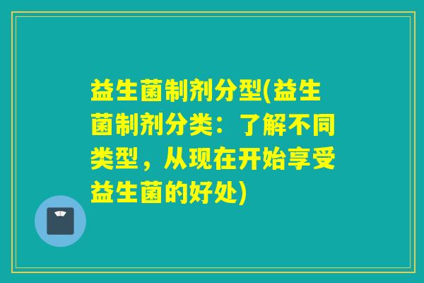 益生菌制剂分型(益生菌制剂分类：了解不同类型，从现在开始享受益生菌的好处)