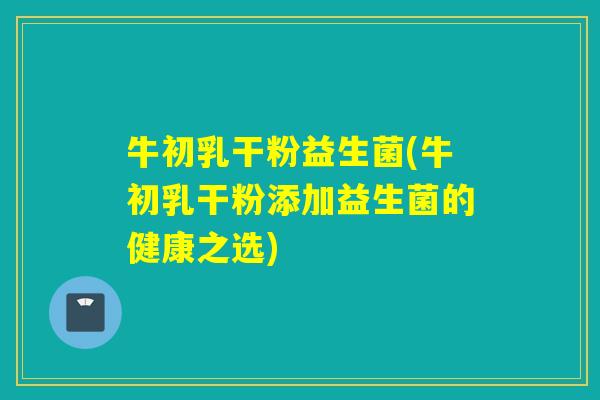 牛初乳干粉益生菌(牛初乳干粉添加益生菌的健康之选)