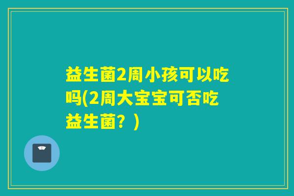 益生菌2周小孩可以吃吗(2周大宝宝可否吃益生菌?) 益生菌2周小孩可以吃吗(2周大宝宝可否吃益生菌?)