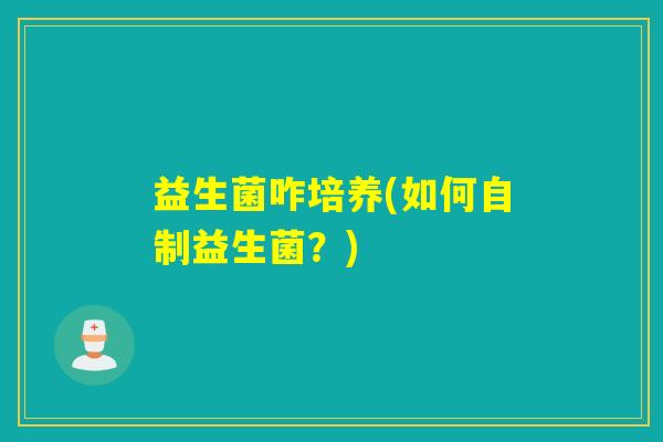 益生菌咋培养(如何自制益生菌?) 益生菌咋培养(如何自制益生菌?)