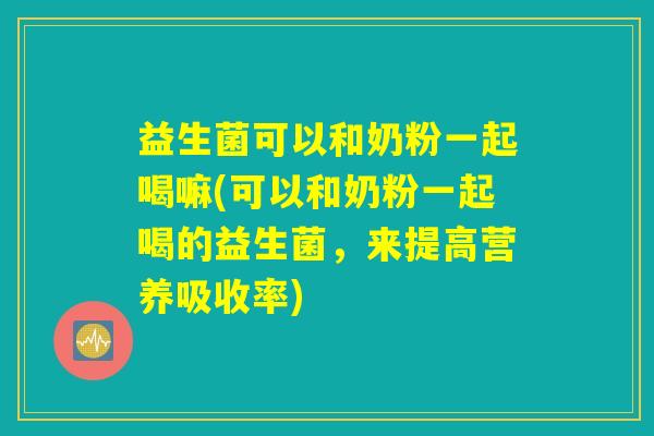 益生菌可以和奶粉一起喝嘛(可以和奶粉一起喝的益生菌,来提高营养吸收率) 益生菌可以和奶粉一起喝嘛(可以和奶粉一起喝的益生菌,来提高营养吸收率)