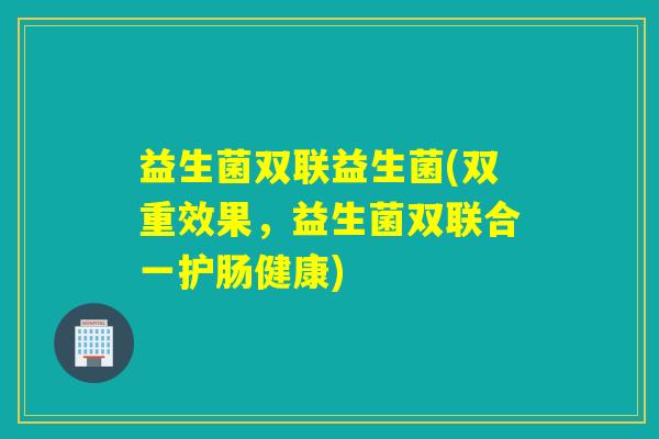 益生菌双联益生菌(双重效果，益生菌双联合一护肠健康)