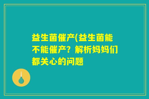 益生菌催产(益生菌能不能催产?解析妈妈们都关心的问题 益生菌催产(益生菌能不能催产?解析妈妈们都关心的问题