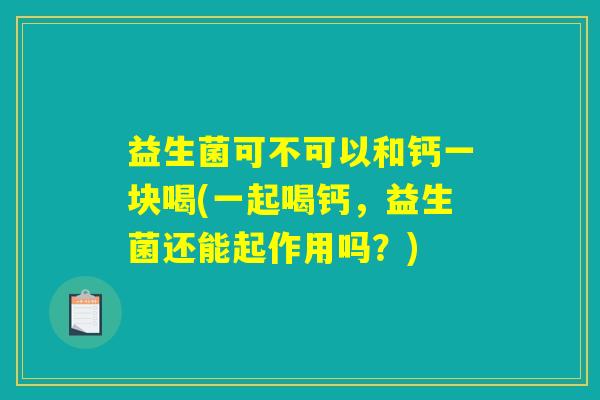益生菌可不可以和钙一块喝(一起喝钙,益生菌还能起作用吗?) 益生菌可不可以和钙一块喝(一起喝钙,益生菌还能起作用吗?)