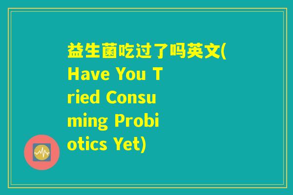 益生菌吃过了吗英文(Have You Tried Consuming Probiotics Yet) 益生菌吃过了吗英文(Have You Tried Consuming Probiotics Yet)