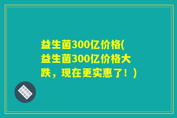 益生菌300亿价格(益生菌300亿价格大跌，现在更实惠了！)