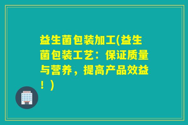 益生菌包装加工(益生菌包装工艺：保证质量与营养，提高产品效益！)