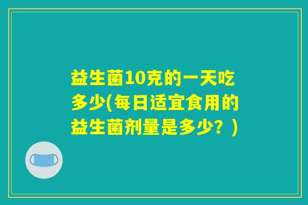 益生菌10克的一天吃多少(每日适宜食用的益生菌剂量是多少？)