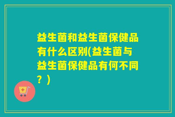益生菌和益生菌保健品有什么区别(益生菌与益生菌保健品有何不同？)