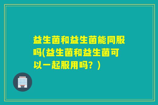 益生菌和益生菌能同服吗(益生菌和益生菌可以一起服用吗？)