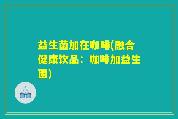 益生菌加在咖啡(融合健康饮品：咖啡加益生菌)