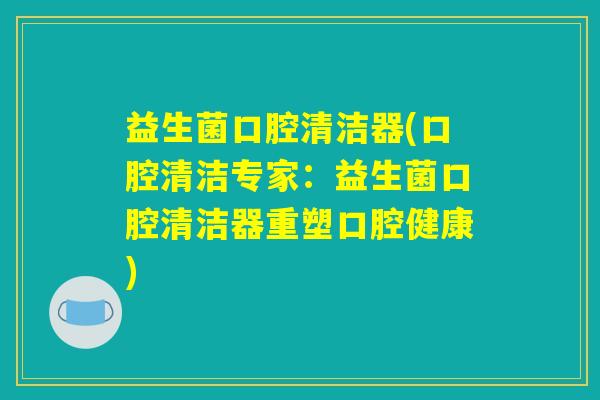 益生菌口腔清洁器(口腔清洁专家：益生菌口腔清洁器重塑口腔健康)