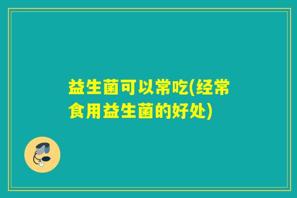 益生菌可以常吃(经常食用益生菌的好处)