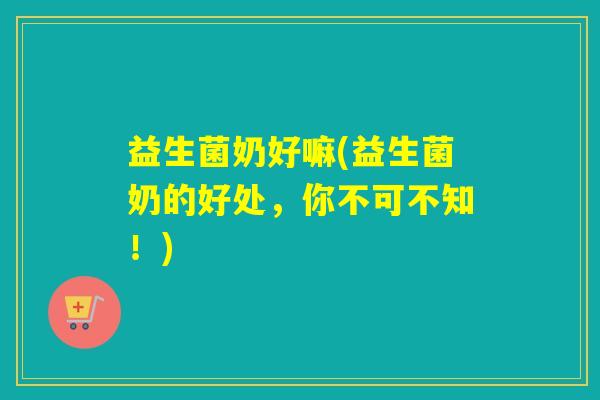 益生菌奶好嘛(益生菌奶的好处，你不可不知！)