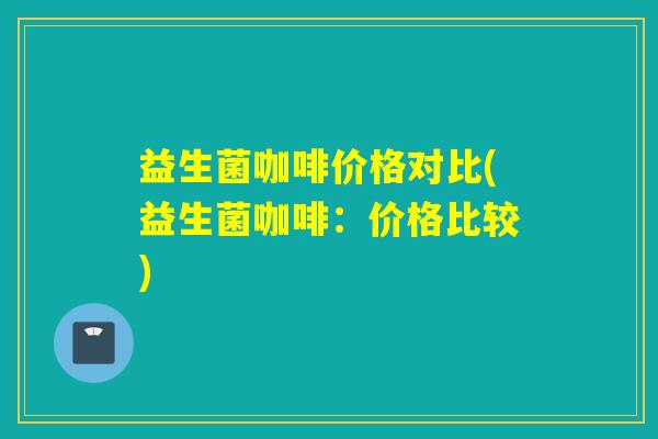 益生菌咖啡价格对比(益生菌咖啡：价格比较)