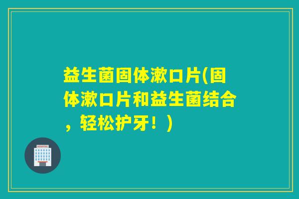 益生菌固体漱口片(固体漱口片和益生菌结合,轻松护牙!) 益生菌固体漱口片(固体漱口片和益生菌结合,轻松护牙!)